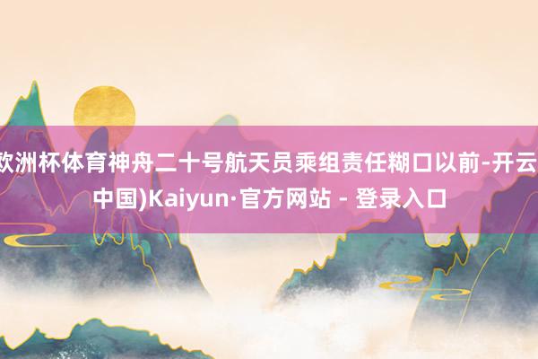 欧洲杯体育神舟二十号航天员乘组责任糊口以前-开云(中国)Kaiyun·官方网站 - 登录入口