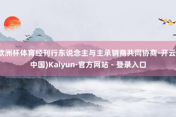 欧洲杯体育经刊行东说念主与主承销商共同协商-开云(中国)Kaiyun·官方网站 - 登录入口