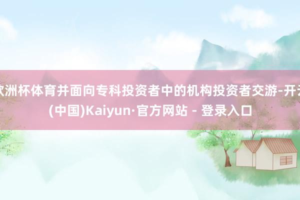 欧洲杯体育并面向专科投资者中的机构投资者交游-开云(中国)Kaiyun·官方网站 - 登录入口