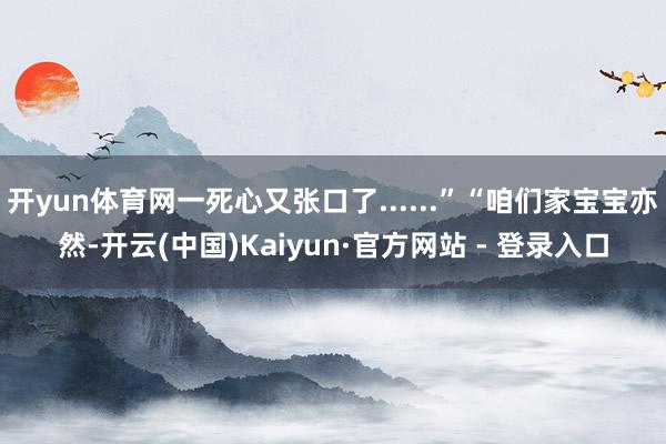 开yun体育网一死心又张口了......”“咱们家宝宝亦然-开云(中国)Kaiyun·官方网站 - 登录入口