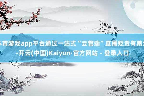 体育游戏app平台通过一站式“云管端”直播贬责有策划-开云(中国)Kaiyun·官方网站 - 登录入口