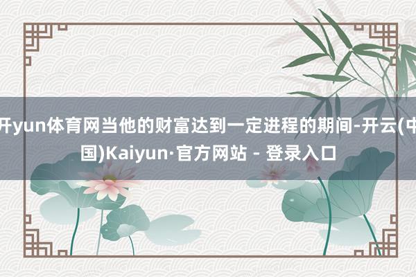 开yun体育网当他的财富达到一定进程的期间-开云(中国)Kaiyun·官方网站 - 登录入口