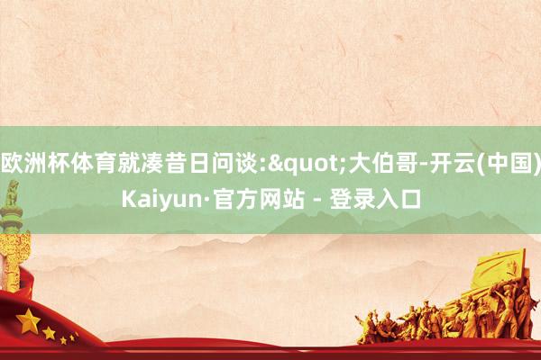 欧洲杯体育就凑昔日问谈:"大伯哥-开云(中国)Kaiyun·官方网站 - 登录入口
