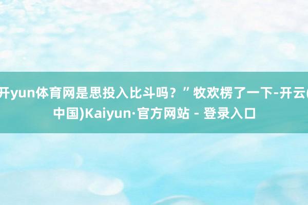 开yun体育网是思投入比斗吗？”牧欢楞了一下-开云(中国)Kaiyun·官方网站 - 登录入口