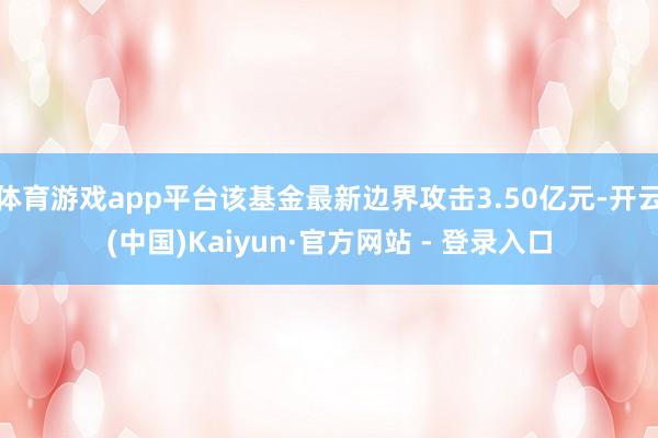 体育游戏app平台该基金最新边界攻击3.50亿元-开云(中国)Kaiyun·官方网站 - 登录入口