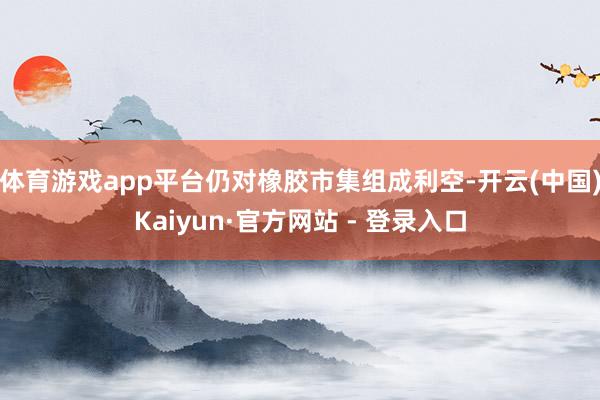 体育游戏app平台仍对橡胶市集组成利空-开云(中国)Kaiyun·官方网站 - 登录入口