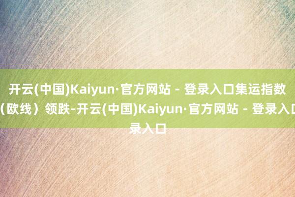 开云(中国)Kaiyun·官方网站 - 登录入口集运指数（欧线）领跌-开云(中国)Kaiyun·官方网站 - 登录入口