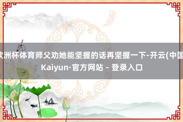 欧洲杯体育师父劝她能坚握的话再坚握一下-开云(中国)Kaiyun·官方网站 - 登录入口