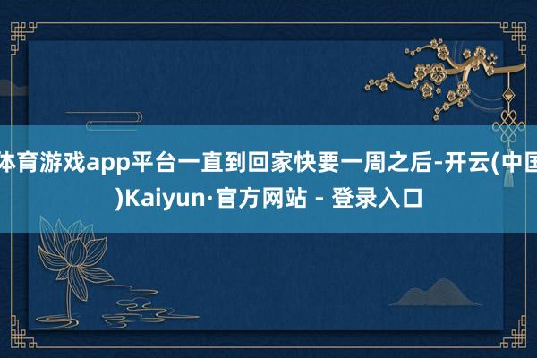 体育游戏app平台一直到回家快要一周之后-开云(中国)Kaiyun·官方网站 - 登录入口