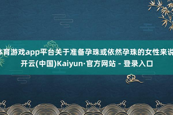 体育游戏app平台关于准备孕珠或依然孕珠的女性来说-开云(中国)Kaiyun·官方网站 - 登录入口