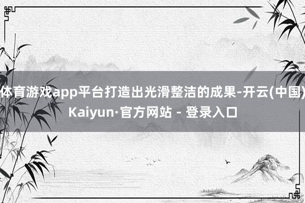 体育游戏app平台打造出光滑整洁的成果-开云(中国)Kaiyun·官方网站 - 登录入口