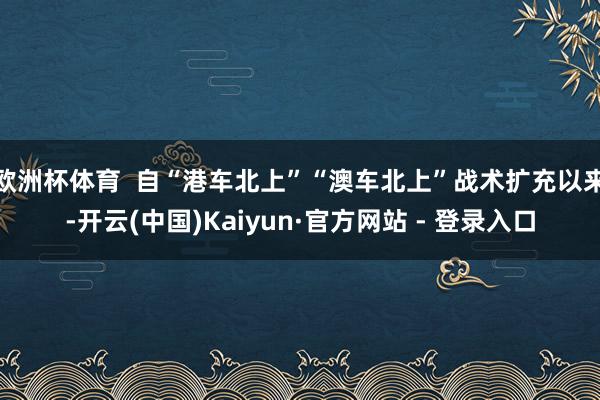 欧洲杯体育  自“港车北上”“澳车北上”战术扩充以来-开云(中国)Kaiyun·官方网站 - 登录入口