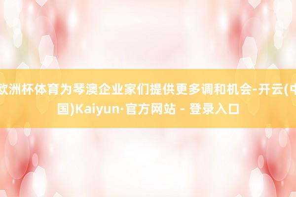 欧洲杯体育为琴澳企业家们提供更多调和机会-开云(中国)Kaiyun·官方网站 - 登录入口
