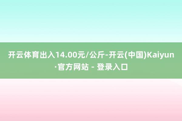 开云体育出入14.00元/公斤-开云(中国)Kaiyun·官方网站 - 登录入口