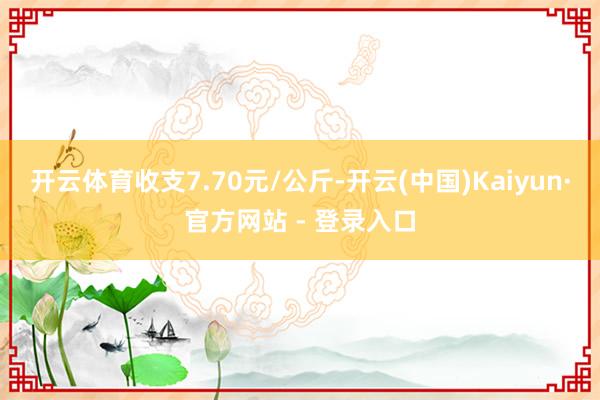 开云体育收支7.70元/公斤-开云(中国)Kaiyun·官方网站 - 登录入口