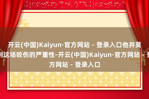 开云(中国)Kaiyun·官方网站 - 登录入口他并莫得相识到这场咬伤的严重性-开云(中国)Kaiyun·官方网站 - 登录入口