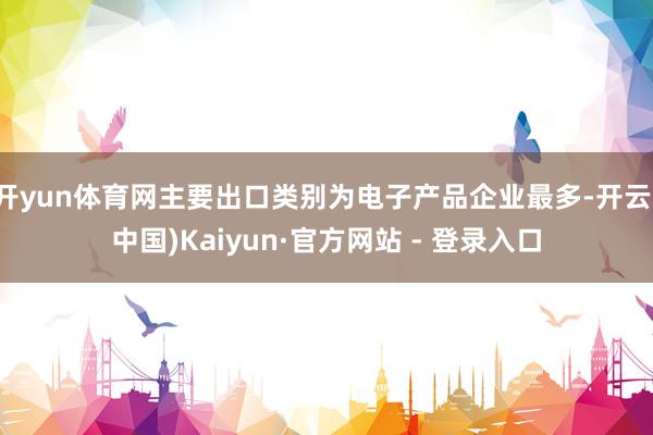 开yun体育网主要出口类别为电子产品企业最多-开云(中国)Kaiyun·官方网站 - 登录入口
