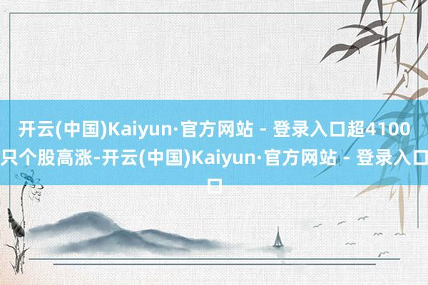 开云(中国)Kaiyun·官方网站 - 登录入口超4100只个股高涨-开云(中国)Kaiyun·官方网站 - 登录入口