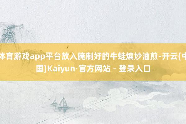 体育游戏app平台放入腌制好的牛蛙煸炒油煎-开云(中国)Kaiyun·官方网站 - 登录入口
