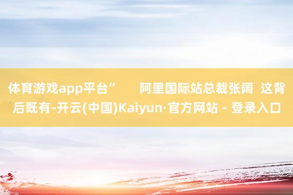 体育游戏app平台”      阿里国际站总裁张阔  这背后既有-开云(中国)Kaiyun·官方网站 - 登录入口