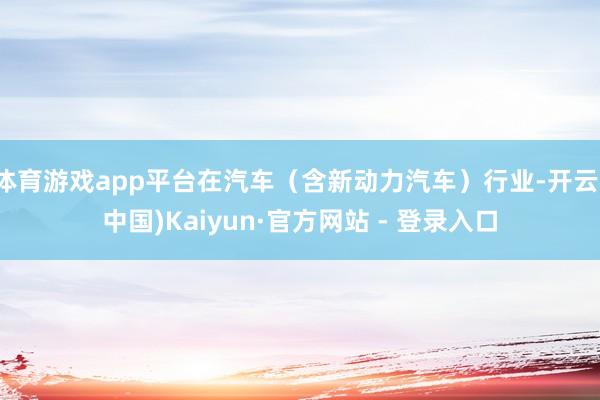 体育游戏app平台在汽车（含新动力汽车）行业-开云(中国)Kaiyun·官方网站 - 登录入口