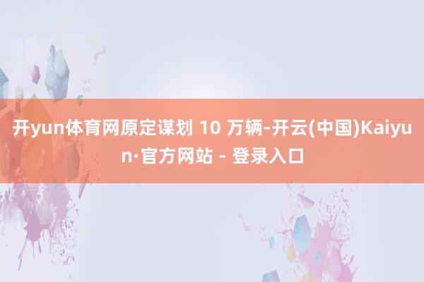 开yun体育网原定谋划 10 万辆-开云(中国)Kaiyun·官方网站 - 登录入口