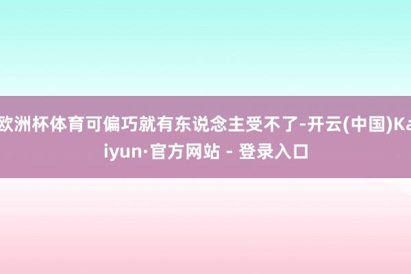 欧洲杯体育可偏巧就有东说念主受不了-开云(中国)Kaiyun·官方网站 - 登录入口