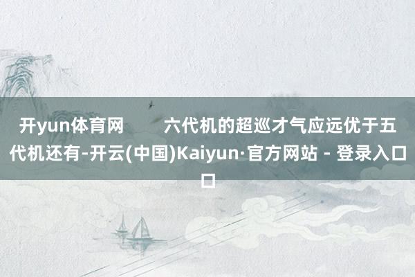 开yun体育网        六代机的超巡才气应远优于五代机还有-开云(中国)Kaiyun·官方网站 - 登录入口