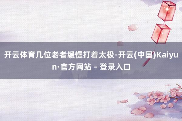 开云体育几位老者缓慢打着太极-开云(中国)Kaiyun·官方网站 - 登录入口