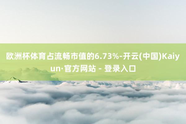 欧洲杯体育占流畅市值的6.73%-开云(中国)Kaiyun·官方网站 - 登录入口
