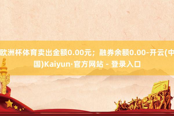 欧洲杯体育卖出金额0.00元；融券余额0.00-开云(中国)Kaiyun·官方网站 - 登录入口