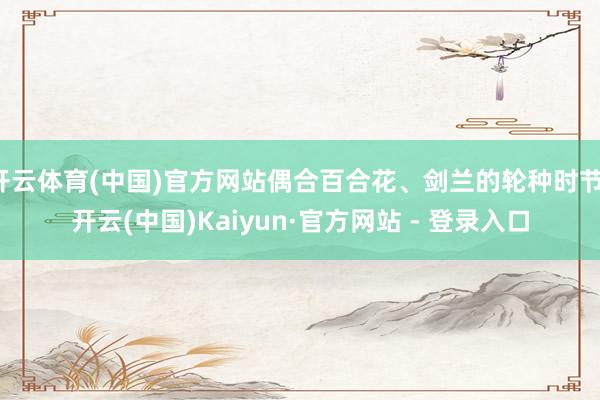 开云体育(中国)官方网站偶合百合花、剑兰的轮种时节-开云(中国)Kaiyun·官方网站 - 登录入口