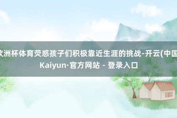 欧洲杯体育荧惑孩子们积极靠近生涯的挑战-开云(中国)Kaiyun·官方网站 - 登录入口