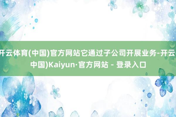 开云体育(中国)官方网站它通过子公司开展业务-开云(中国)Kaiyun·官方网站 - 登录入口