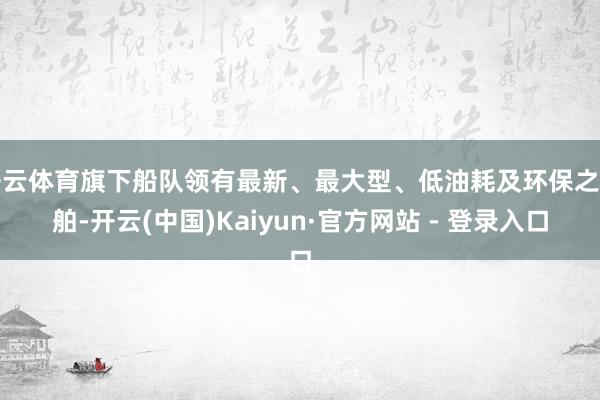 开云体育旗下船队领有最新、最大型、低油耗及环保之船舶-开云(中国)Kaiyun·官方网站 - 登录入口