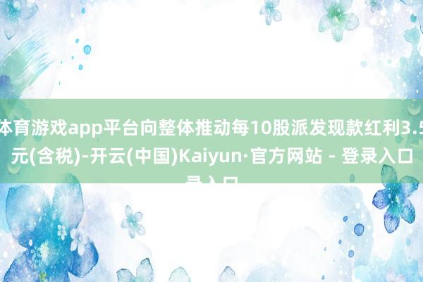 体育游戏app平台向整体推动每10股派发现款红利3.5元(含税)-开云(中国)Kaiyun·官方网站 - 登录入口