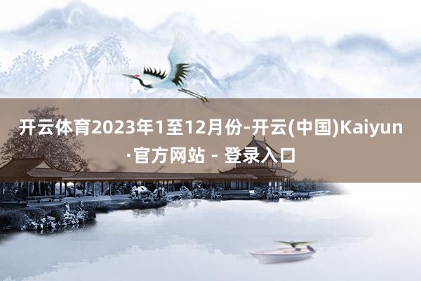 开云体育　　2023年1至12月份-开云(中国)Kaiyun·官方网站 - 登录入口