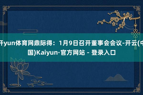 开yun体育网鼎际得：1月9日召开董事会会议-开云(中国)Kaiyun·官方网站 - 登录入口