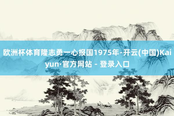 欧洲杯体育隆志勇一心报国1975年-开云(中国)Kaiyun·官方网站 - 登录入口