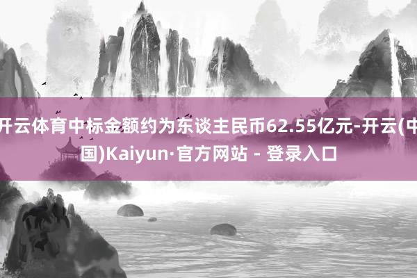 开云体育中标金额约为东谈主民币62.55亿元-开云(中国)Kaiyun·官方网站 - 登录入口