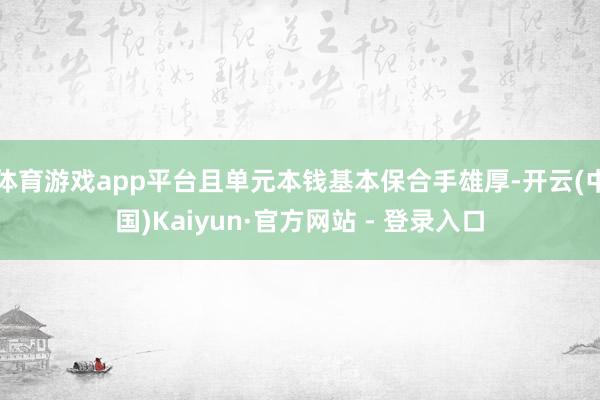 体育游戏app平台且单元本钱基本保合手雄厚-开云(中国)Kaiyun·官方网站 - 登录入口