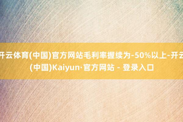 开云体育(中国)官方网站毛利率握续为-50%以上-开云(中国)Kaiyun·官方网站 - 登录入口