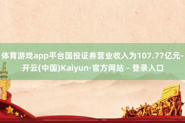 体育游戏app平台国投证券营业收入为107.77亿元-开云(中国)Kaiyun·官方网站 - 登录入口