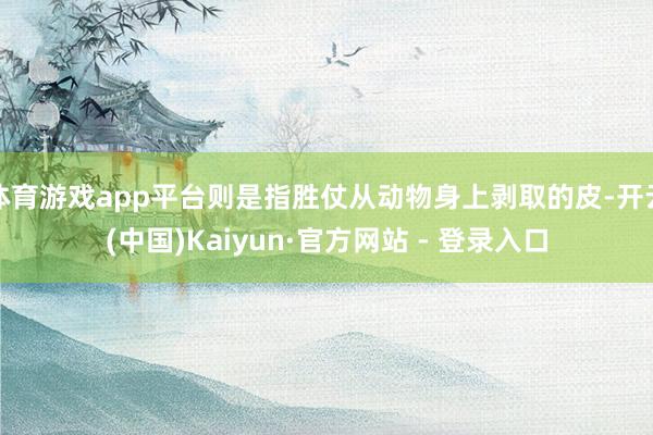 体育游戏app平台则是指胜仗从动物身上剥取的皮-开云(中国)Kaiyun·官方网站 - 登录入口