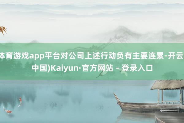 体育游戏app平台对公司上述行动负有主要连累-开云(中国)Kaiyun·官方网站 - 登录入口