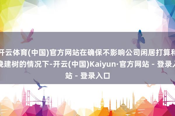 开云体育(中国)官方网站在确保不影响公司闲居打算和分娩建树的情况下-开云(中国)Kaiyun·官方网站 - 登录入口