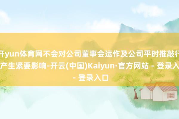 开yun体育网不会对公司董事会运作及公司平时推敲行动产生紧要影响-开云(中国)Kaiyun·官方网站 - 登录入口
