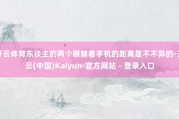 开云体育东谈主的两个眼睛看手机的距离是不不异的-开云(中国)Kaiyun·官方网站 - 登录入口