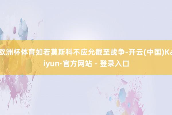 欧洲杯体育如若莫斯科不应允截至战争-开云(中国)Kaiyun·官方网站 - 登录入口