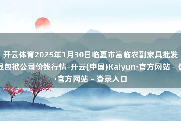 开云体育2025年1月30日临夏市富临农副家具批发市集有限包袱公司价钱行情-开云(中国)Kaiyun·官方网站 - 登录入口
